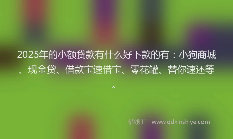 2025年的小额贷款有什么好下款的有：小狗商城、现金贷、借款宝速借宝、零花罐、替你速还等。
