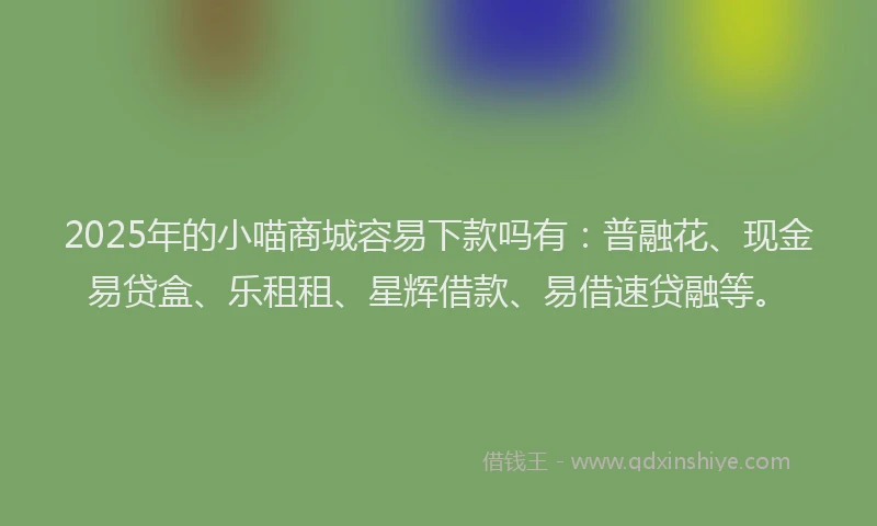 2025年的小喵商城容易下款吗有：普融花、现金易贷盒、乐租租、星辉借款、易借速贷融等。