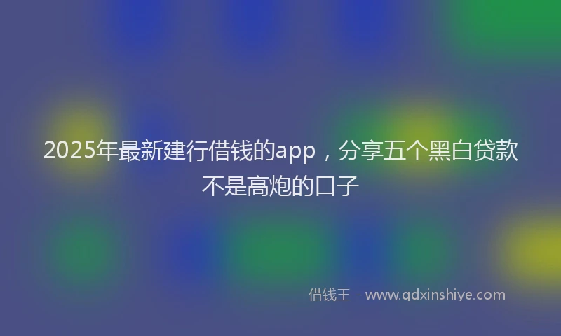 2025年最新建行借钱的app，分享五个黑白贷款不是高炮的口子