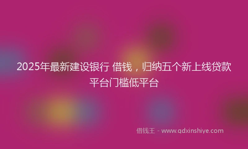 2025年最新建设银行 借钱，归纳五个新上线贷款平台门槛低平台