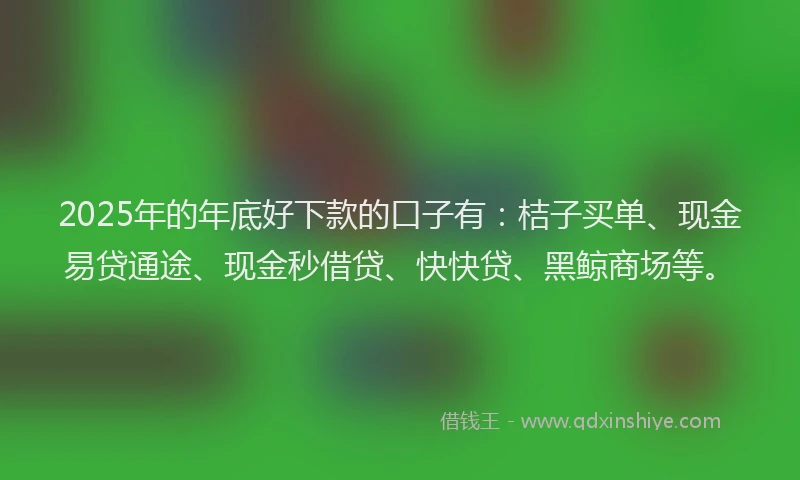 2025年的年底好下款的口子有：桔子买单、现金易贷通途、现金秒借贷、快快贷、黑鲸商场等。