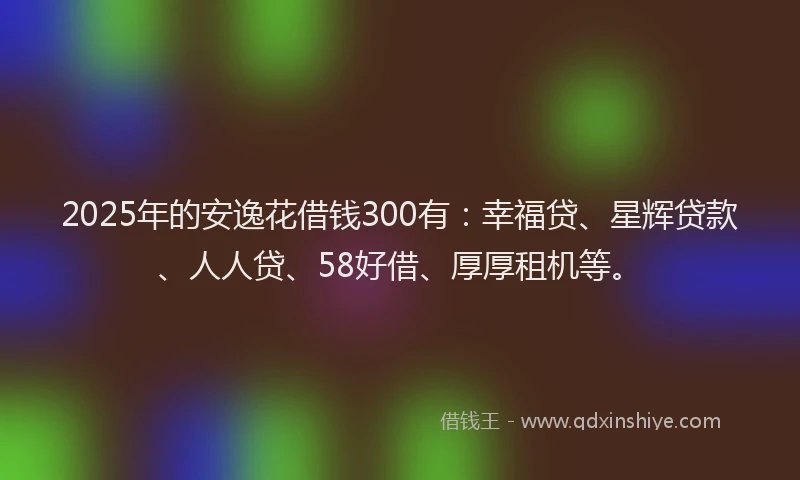 2025年的安逸花借钱300有：幸福贷、星辉贷款、人人贷、58好借、厚厚租机等。