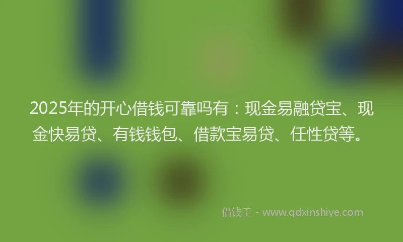 2025年的开心借钱可靠吗有：现金易融贷宝、现金快易贷、有钱钱包、借款宝易贷、任性贷等。