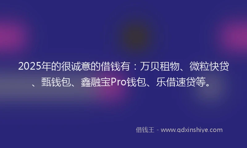 2025年的很诚意的借钱有：万贝租物、微粒快贷、甄钱包、鑫融宝Pro钱包、乐借速贷等。
