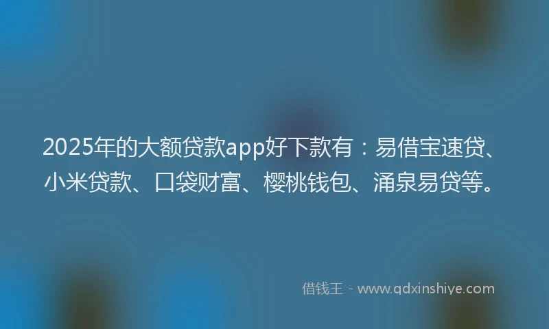 2025年的大额贷款app好下款有：易借宝速贷、小米贷款、口袋财富、樱桃钱包、涌泉易贷等。