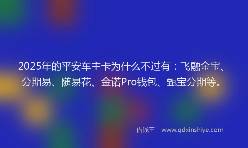 2025年的平安车主卡为什么不过有：飞融金宝、分期易、随易花、金诺Pro钱包、甄宝分期等。