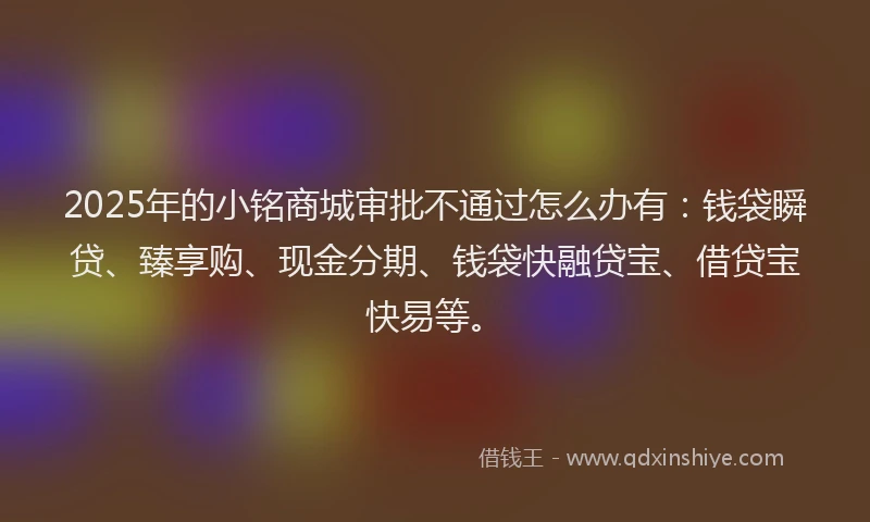 2025年的小铭商城审批不通过怎么办有：钱袋瞬贷、臻享购、现金分期、钱袋快融贷宝、借贷宝快易等。