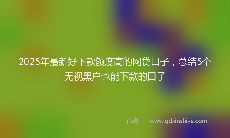 2025年最新好下款额度高的网贷口子，总结5个无视黑户也能下款的口子