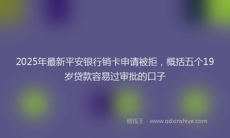 2025年最新平安银行销卡申请被拒，概括五个19岁贷款容易过审批的口子