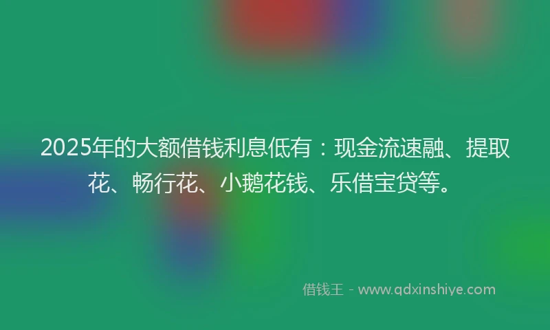 2025年的大额借钱利息低有：现金流速融、提取花、畅行花、小鹅花钱、乐借宝贷等。