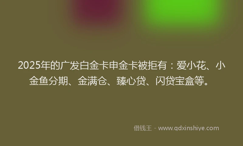 2025年的广发白金卡申金卡被拒有：爱小花、小金鱼分期、金满仓、臻心贷、闪贷宝盒等。