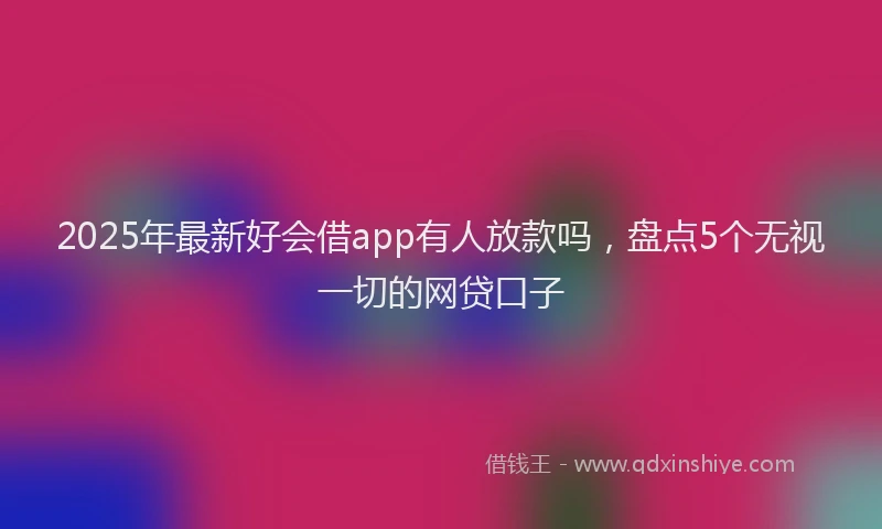 2025年最新好会借app有人放款吗，盘点5个无视一切的网贷口子