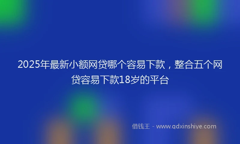 2025年最新小额网贷哪个容易下款，整合五个网贷容易下款18岁的平台
