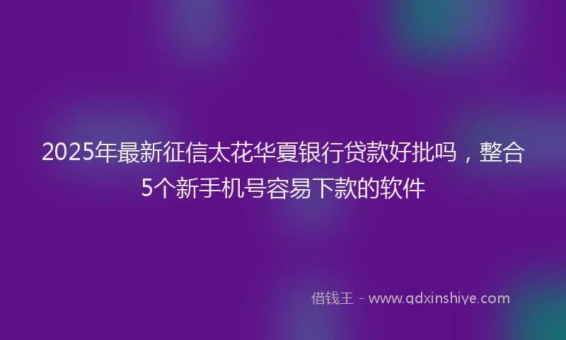 2025年最新征信太花华夏银行贷款好批吗，整合5个新手机号容易下款的软件