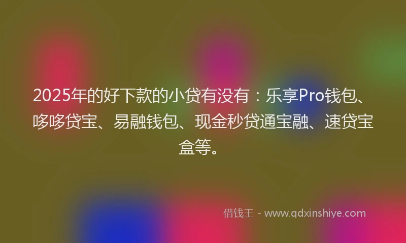 2025年的好下款的小贷有没有：乐享Pro钱包、哆哆贷宝、易融钱包、现金秒贷通宝融、速贷宝盒等。