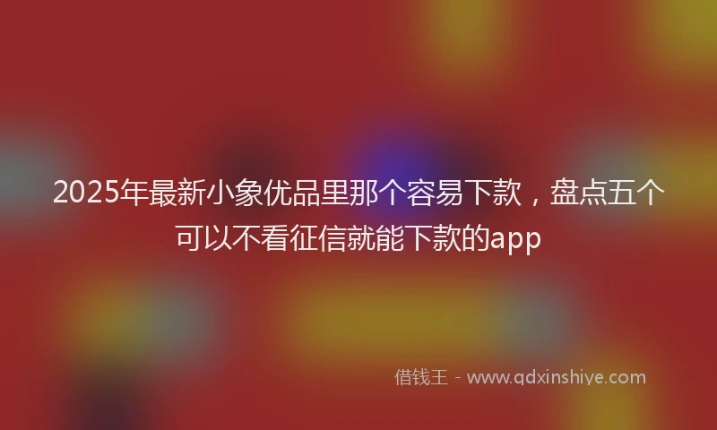 2025年最新小象优品里那个容易下款，盘点五个可以不看征信就能下款的app