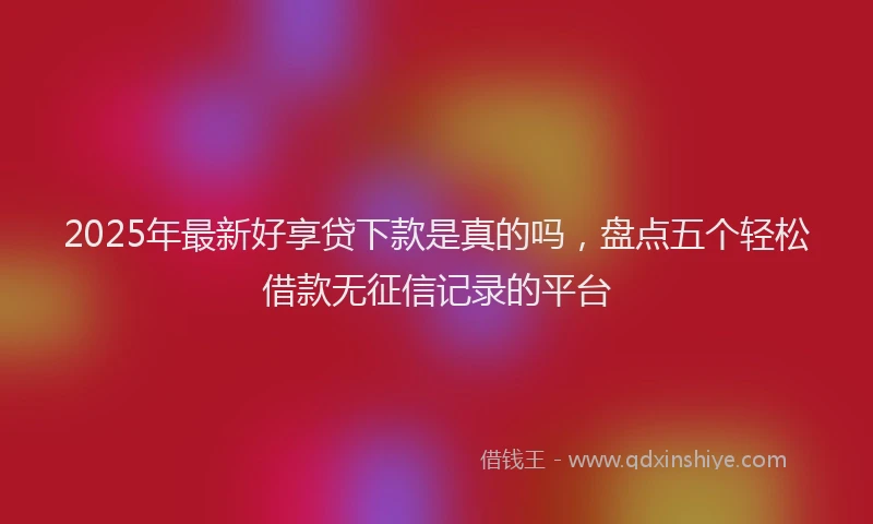 2025年最新好享贷下款是真的吗，盘点五个轻松借款无征信记录的平台