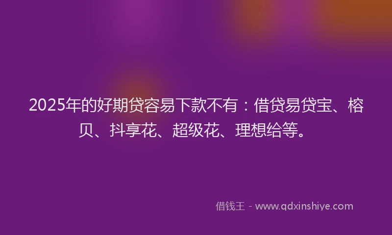 2025年的好期贷容易下款不有：借贷易贷宝、榕贝、抖享花、超级花、理想给等。