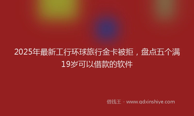 2025年最新工行环球旅行金卡被拒，盘点五个满19岁可以借款的软件