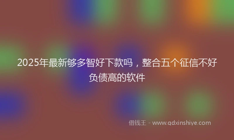 2025年最新够多智好下款吗，整合五个征信不好负债高的软件