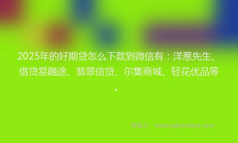 2025年的好期贷怎么下款到微信有：洋葱先生、借贷易融途、翡翠信贷、尔集商城、轻花优品等。