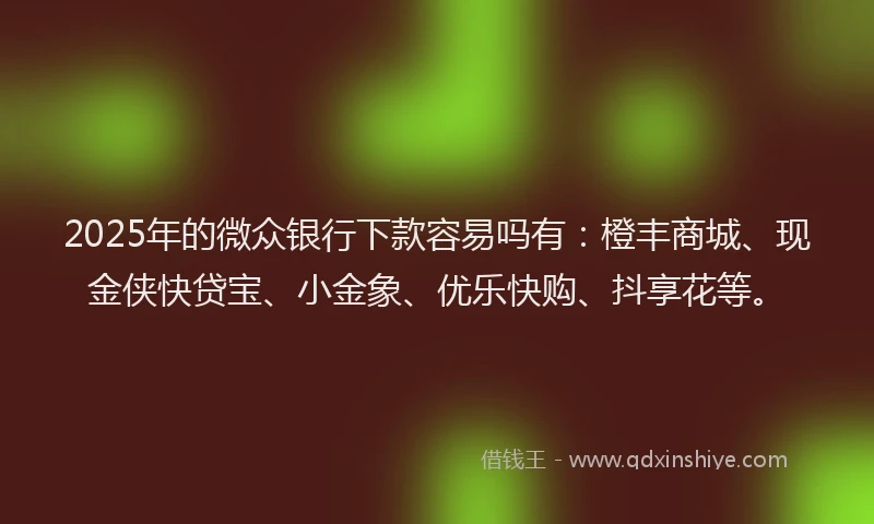 2025年的微众银行下款容易吗有：橙丰商城、现金侠快贷宝、小金象、优乐快购、抖享花等。