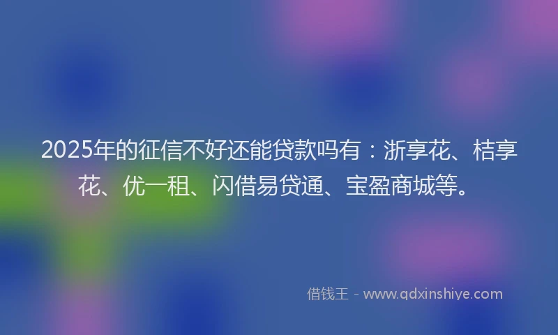 2025年的征信不好还能贷款吗有：浙享花、桔享花、优一租、闪借易贷通、宝盈商城等。