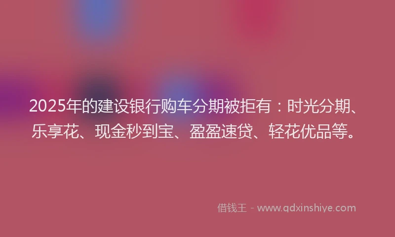 2025年的建设银行购车分期被拒有：时光分期、乐享花、现金秒到宝、盈盈速贷、轻花优品等。