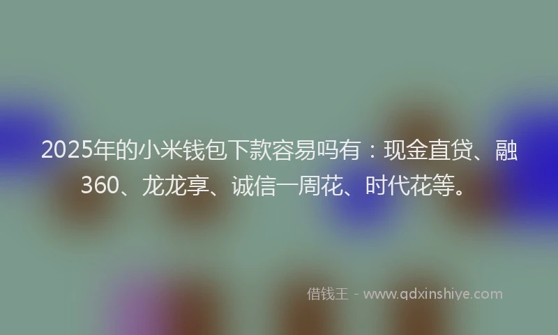 2025年的小米钱包下款容易吗有：现金直贷、融360、龙龙享、诚信一周花、时代花等。