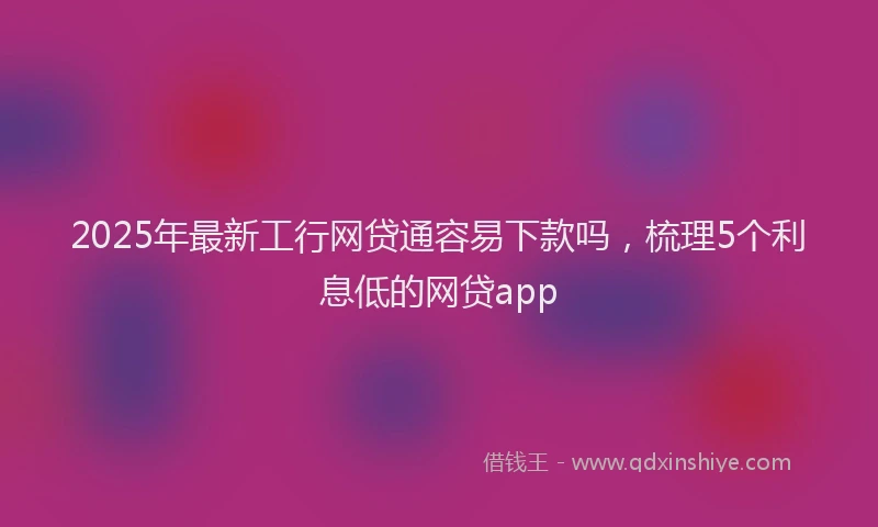 2025年最新工行网贷通容易下款吗，梳理5个利息低的网贷app