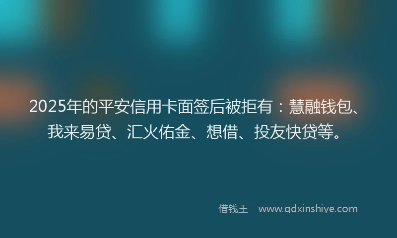 2025年的平安信用卡面签后被拒有：慧融钱包、我来易贷、汇火佑金、想借、投友快贷等。