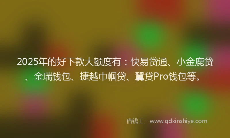 2025年的好下款大额度有：快易贷通、小金鹿贷、金瑞钱包、捷越巾帼贷、翼贷Pro钱包等。