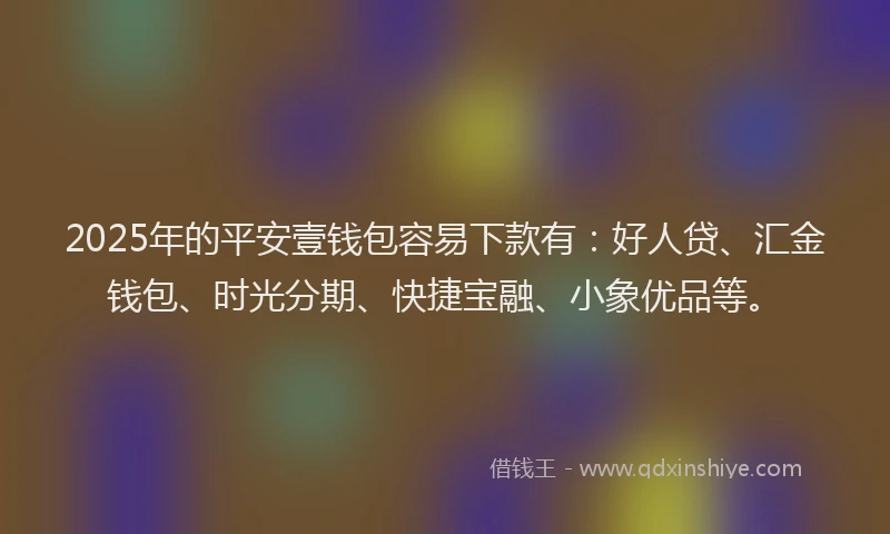 2025年的平安壹钱包容易下款有：好人贷、汇金钱包、时光分期、快捷宝融、小象优品等。