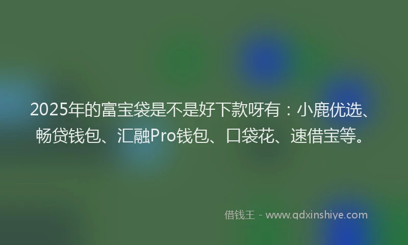 2025年的富宝袋是不是好下款呀有：小鹿优选、畅贷钱包、汇融Pro钱包、口袋花、速借宝等。