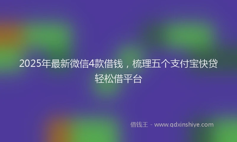 2025年最新微信4款借钱，梳理五个支付宝快贷轻松借平台