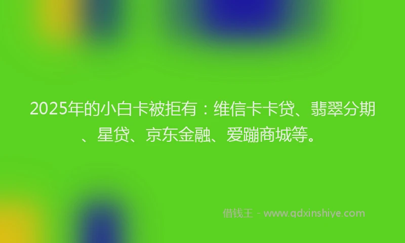 2025年的小白卡被拒有：维信卡卡贷、翡翠分期、星贷、京东金融、爱蹦商城等。
