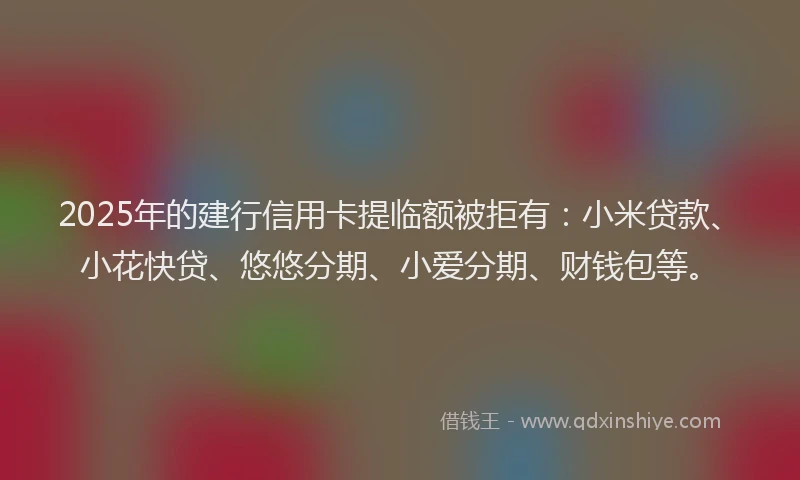 2025年的建行信用卡提临额被拒有：小米贷款、小花快贷、悠悠分期、小爱分期、财钱包等。