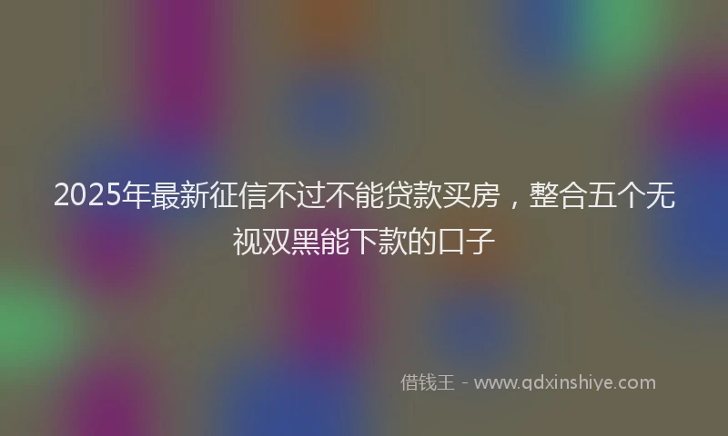 2025年最新征信不过不能贷款买房，整合五个无视双黑能下款的口子