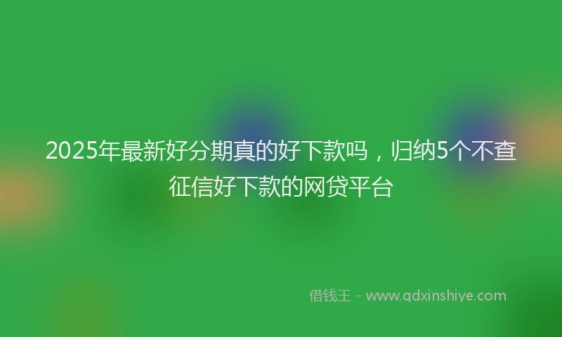 2025年最新好分期真的好下款吗，归纳5个不查征信好下款的网贷平台