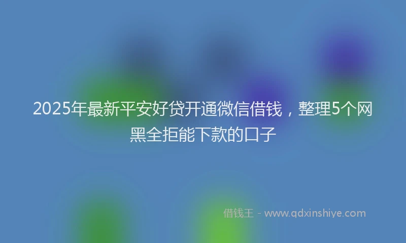 2025年最新平安好贷开通微信借钱，整理5个网黑全拒能下款的口子
