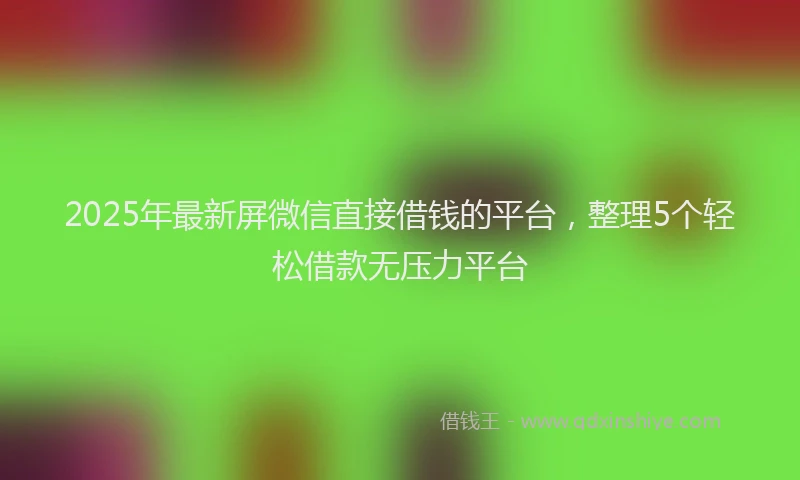 2025年最新屏微信直接借钱的平台，整理5个轻松借款无压力平台