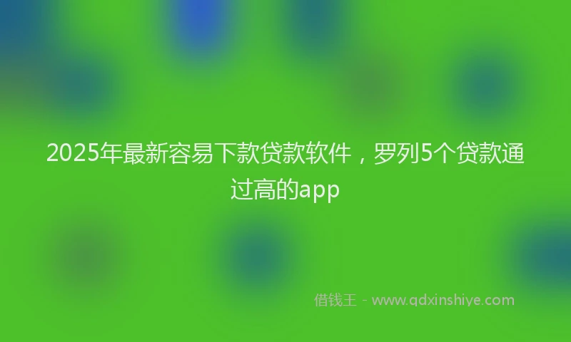 2025年最新容易下款贷款软件，罗列5个贷款通过高的app