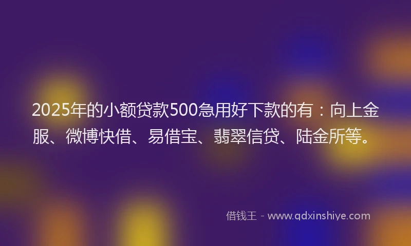 2025年的小额贷款500急用好下款的有：向上金服、微博快借、易借宝、翡翠信贷、陆金所等。
