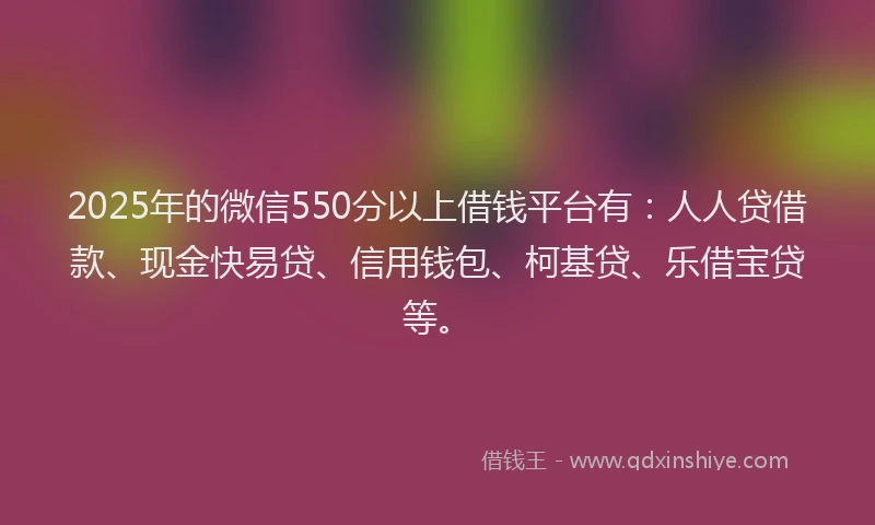 2025年的微信550分以上借钱平台有：人人贷借款、现金快易贷、信用钱包、柯基贷、乐借宝贷等。