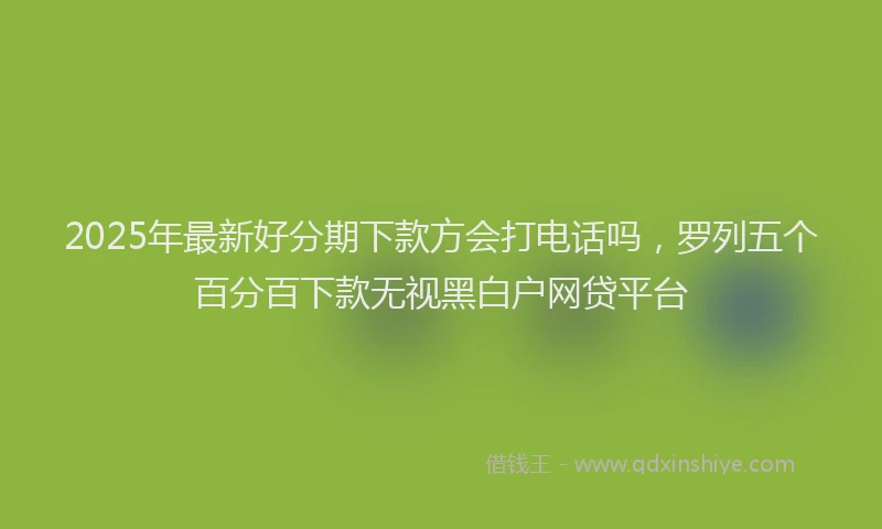 2025年最新好分期下款方会打电话吗，罗列五个百分百下款无视黑白户网贷平台
