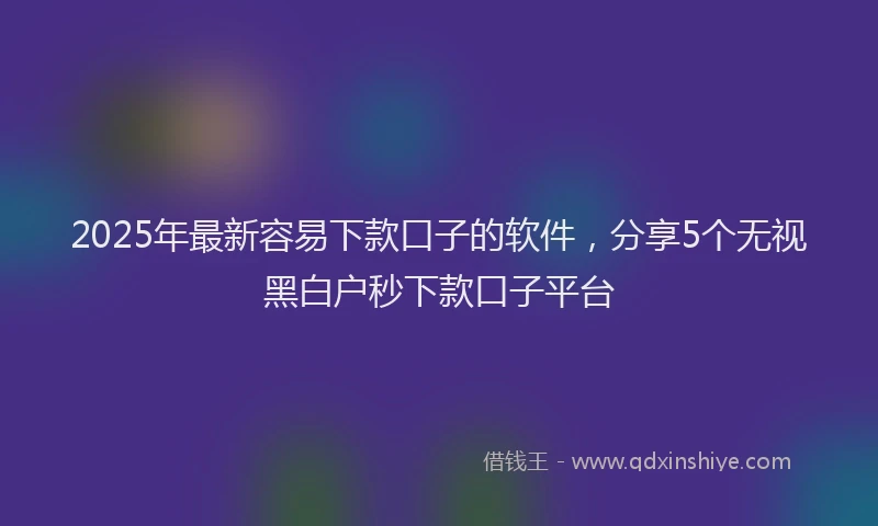 2025年最新容易下款口子的软件，分享5个无视黑白户秒下款口子平台