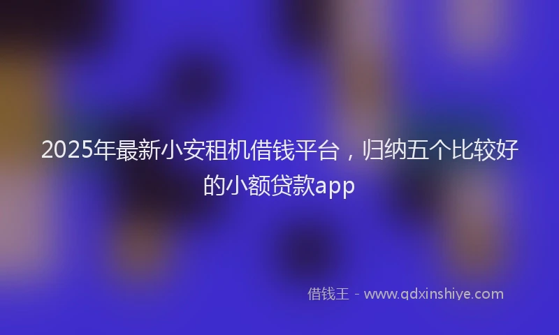 2025年最新小安租机借钱平台，归纳五个比较好的小额贷款app