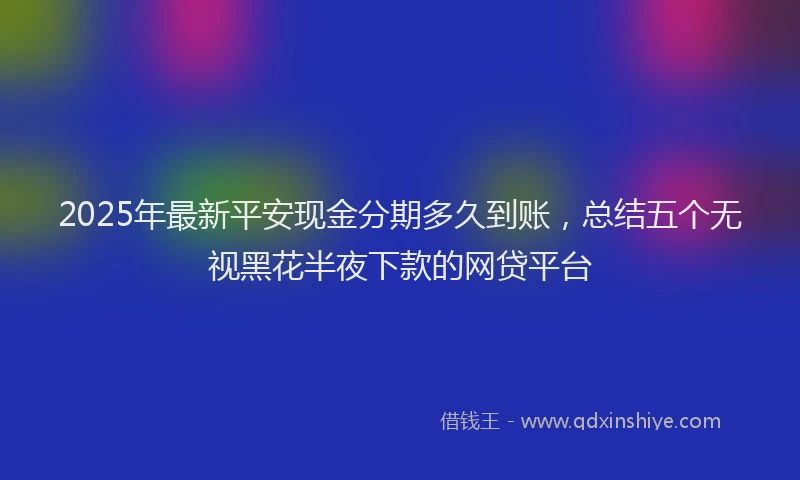 2025年最新平安现金分期多久到账，总结五个无视黑花半夜下款的网贷平台