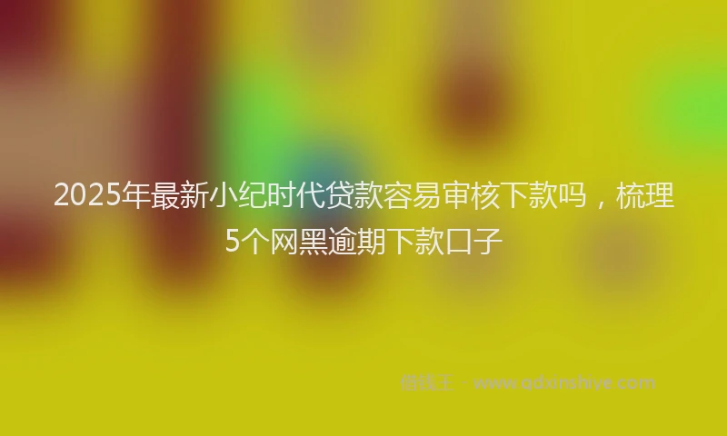 2025年最新小纪时代贷款容易审核下款吗，梳理5个网黑逾期下款口子