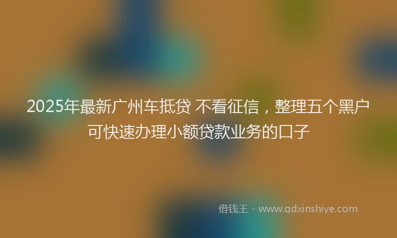 2025年最新广州车抵贷 不看征信，整理五个黑户可快速办理小额贷款业务的口子